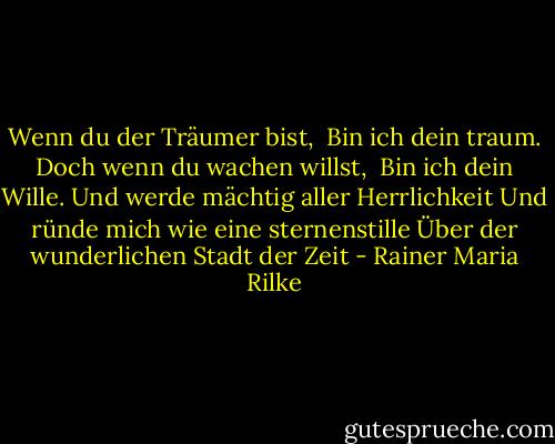 Wenn du der Träumer bist, <br />Bin ich dein traum.<br />Doch wenn du wachen willst, <br />Bin ich dein Wille.<br />Und werde mächtig aller Herrlichkeit<br />Und ründe mich wie eine sternenstille<br />Über der wunderlichen Stadt der Zeit - Rainer Maria Rilke