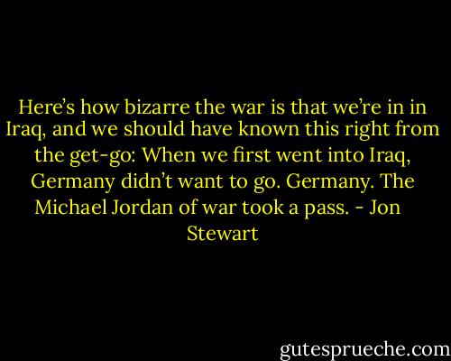 Here’s how bizarre the war is that we’re in in Iraq, and we should have known this right from the get-go: When we first went into Iraq, Germany didn’t want to go. Germany. The Michael Jordan of war took a pass. - Jon   Stewart