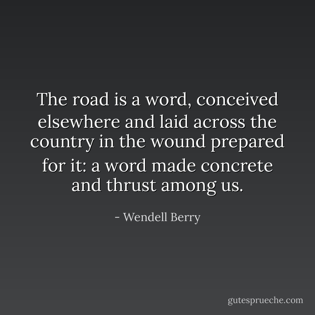 The road is a word, conceived elsewhere and laid across the country in the wound prepared for it: a word made concrete and thrust among us. - Wendell Berry