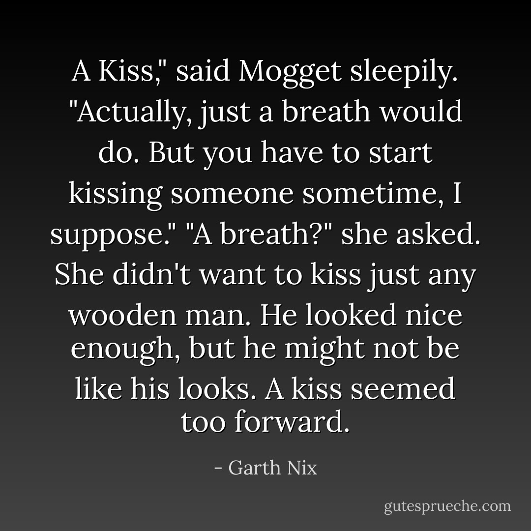 A Kiss," said Mogget sleepily. "Actually, just a breath would do. But you have to start kissing someone sometime, I suppose."<br />"A breath?" she asked. She didn't want to kiss just any wooden man. He looked nice enough, but he might not be like his looks. A kiss seemed too forward. - Garth Nix