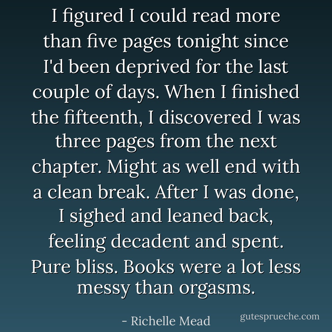 I figured I could read more than five pages tonight since I'd been deprived for the last couple of days. When I finished the fifteenth, I discovered I was three pages from the next chapter. Might as well end with a clean break. After I was done, I sighed and leaned back, feeling decadent and spent. Pure bliss. Books were a lot less messy than orgasms. - Richelle Mead