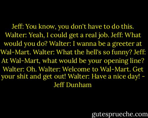 Jeff: You know, you don't have to do this.<br />Walter: Yeah, I could get a real job.<br />Jeff: What would you do?<br />Walter: I wanna be a greeter at Wal-Mart.<br />Walter: What the hell's so funny?<br />Jeff: At Wal-Mart, what would be your opening line?<br />Walter: Oh.<br />Walter: Welcome to Wal-Mart. Get your shit and get out!<br />Walter: Have a nice day! - Jeff Dunham