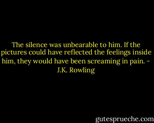 The silence was unbearable to him. If the pictures could have reflected the feelings inside him, they would have been screaming in pain. - J.K. Rowling