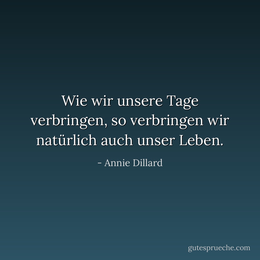 Wie wir unsere Tage verbringen, so verbringen wir natürlich auch unser Leben. - Annie Dillard<