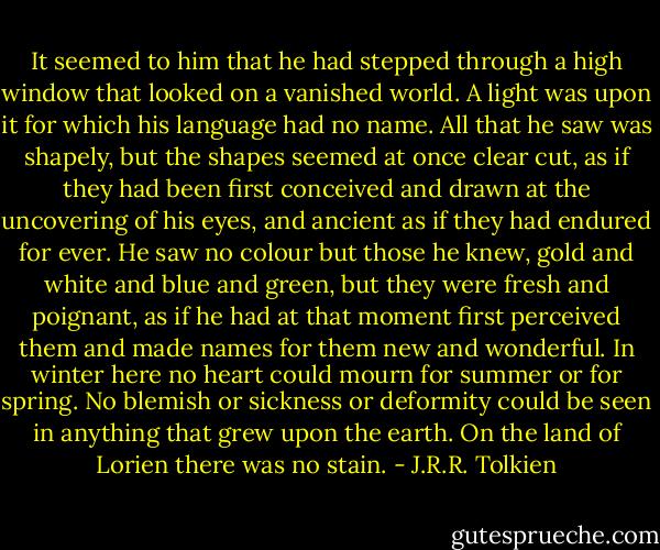 It seemed to him that he had stepped through a high window that looked on a vanished world. A light was upon it for which his language had no name. All that he saw was shapely, but the shapes seemed at once clear cut, as if they had been first conceived and drawn at the uncovering of his eyes, and ancient as if they had endured for ever. He saw no colour but those he knew, gold and white and blue and green, but they were fresh and poignant, as if he had at that moment first perceived them and made names for them new and wonderful. In winter here no heart could mourn for summer or for spring. No blemish or sickness or deformity could be seen in anything that grew upon the earth. On the land of Lorien there was no stain. - J.R.R. Tolkien