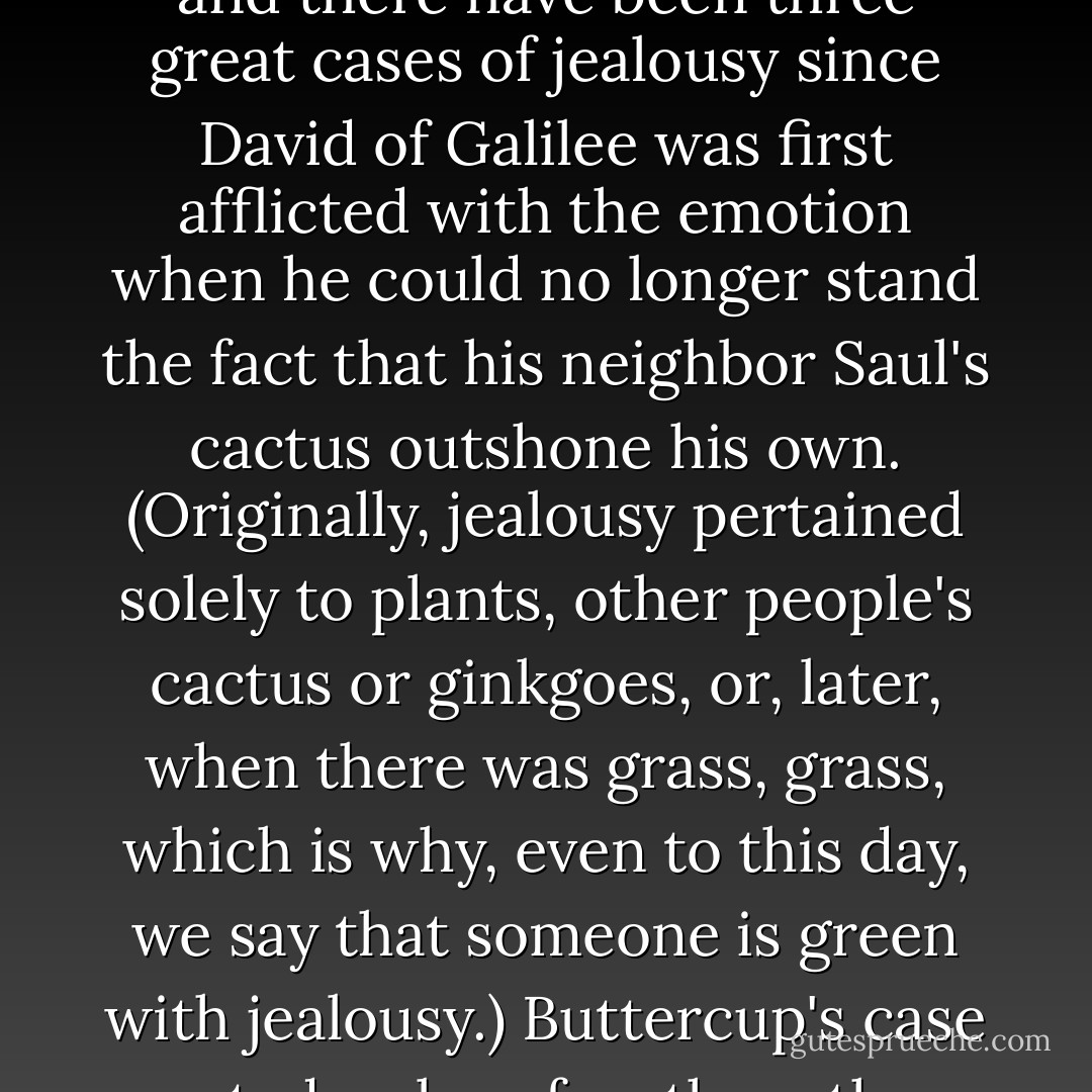 Flailing and thrashing, Buttercup wept and tossed and paced and wept some more, and there have been three great cases of jealousy since David of Galilee was first afflicted with the emotion when he could no longer stand the fact that his neighbor Saul's cactus outshone his own. (Originally, jealousy pertained solely to plants, other people's cactus or ginkgoes, or, later, when there was grass, grass, which is why, even to this day, we say that someone is green with jealousy.) Buttercup's case rated a close fourth on the all-time list.<br />It was a very long and very green night. - William Goldman