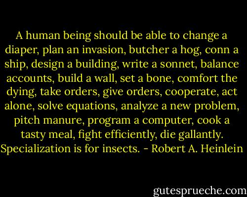 A human being should be able to change a diaper, plan an invasion, butcher a hog, conn a ship, design a building, write a sonnet, balance accounts, build a wall, set a bone, comfort the dying, take orders, give orders, cooperate, act alone, solve equations, analyze a new problem, pitch manure, program a computer, cook a tasty meal, fight efficiently, die gallantly. Specialization is for insects. - Robert A. Heinlein