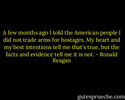 A few months ago I told the American people I did not trade arms for hostages. My heart and my best intentions tell me that's true, but the facts and evidence tell me it is not. - Ronald Reagan