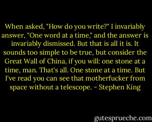 When asked, "How do you write?" I invariably answer, "One word at a time," and the answer is invariably dismissed. But that is all it is. It sounds too simple to be true, but consider the Great Wall of China, if you will: one stone at a time, man. That's all. One stone at a time. But I've read you can see that motherfucker from space without a telescope. - Stephen King