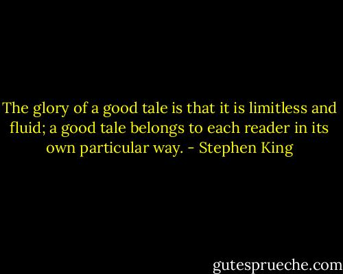 The glory of a good tale is that it is limitless and fluid; a good tale belongs to each reader in its own particular way. - Stephen King