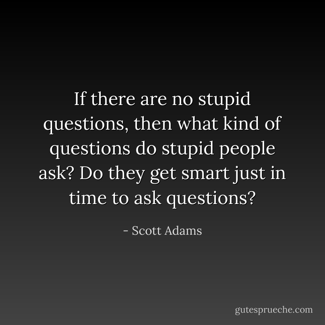 If there are no stupid questions, then what kind of questions do stupid people ask? Do they get smart just in time to ask questions? - Scott Adams