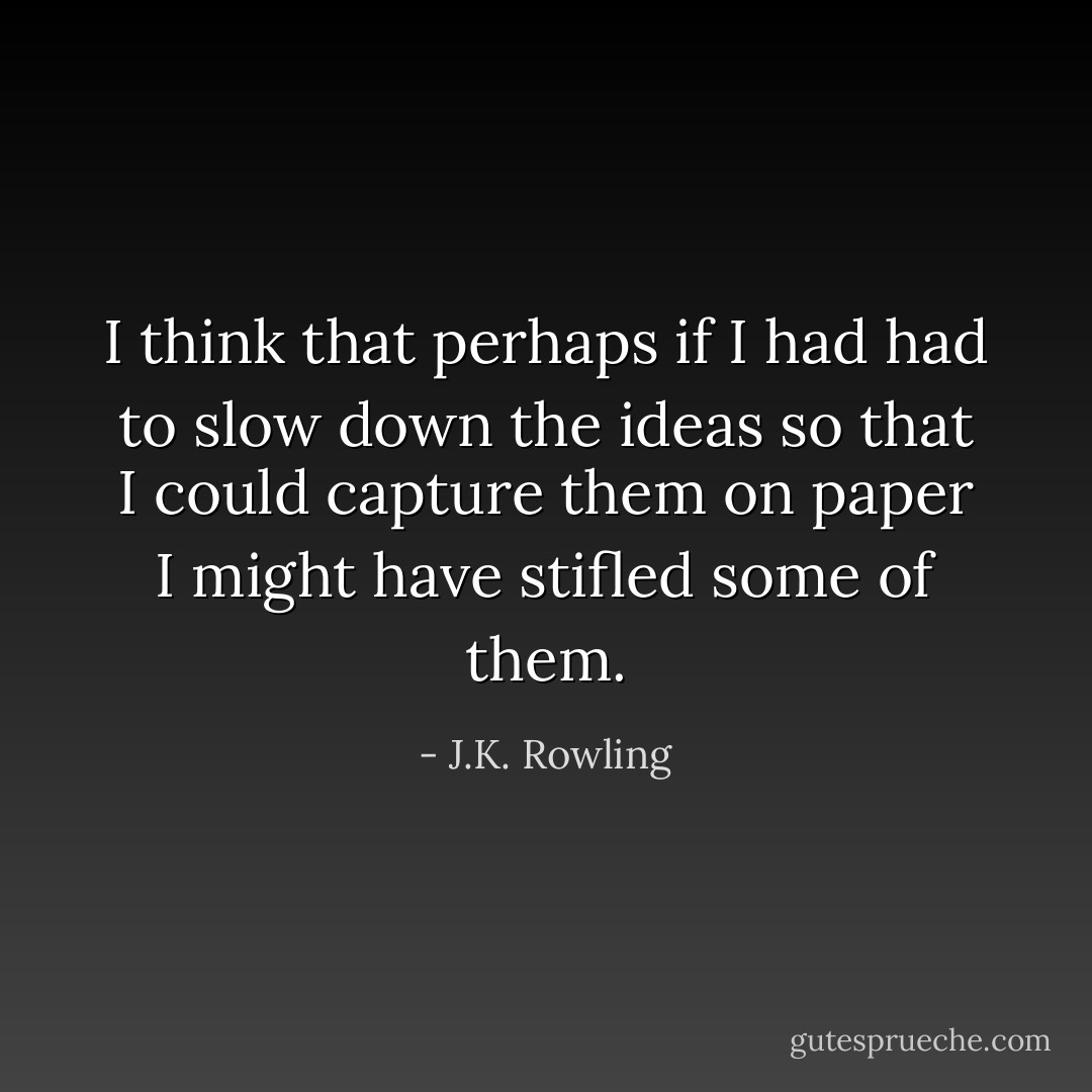 I think that perhaps if I had had to slow down the ideas so that I could capture them on paper I might have stifled some of them. - J.K. Rowling