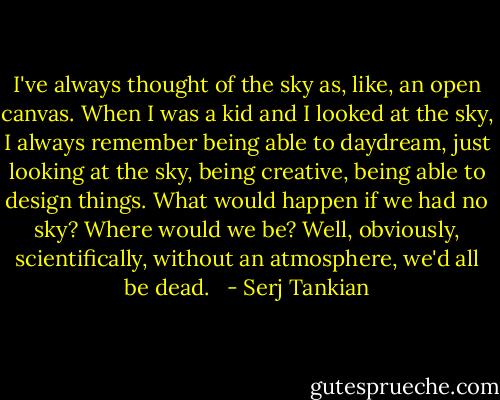 I've always thought of the sky as, like, an open canvas. When I was a kid and I looked at the sky, I always remember being able to daydream, just looking at the sky, being creative, being able to design things. What would happen if we had no sky? Where would we be? Well, obviously, scientifically, without an atmosphere, we'd all be dead. <br /> - Serj Tankian