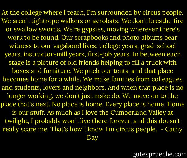 At the college where I teach, I'm surrounded by circus people. We aren't tightrope walkers or acrobats. We don't breathe fire or swallow swords. We're gypsies, moving wherever there's work to be found. Our scrapbooks and photo albums bear witness to our vagabond lives: college years, grad-school years, instructor-mill years, first-job years. In between each stage is a picture of old friends helping to fill a truck with boxes and furniture. We pitch our tents, and that place becomes home for a while. We make families from colleagues and students, lovers and neighbors. And when that place is no longer working, we don't just make do. We move on to the place that's next. No place is home. Every place is home. Home is our stuff. As much as I love the Cumberland Valley at twilight, I probably won't live there forever, and this doesn't really scare me. That's how I know I'm circus people.  - Cathy Day