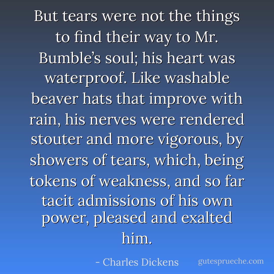 But tears were not the things to find their way to Mr. Bumble’s soul; his heart was waterproof. Like washable beaver hats that improve with rain, his nerves were rendered stouter and more vigorous, by showers of tears, which, being tokens of weakness, and so far tacit admissions of his own power, pleased and exalted him. - Charles Dickens