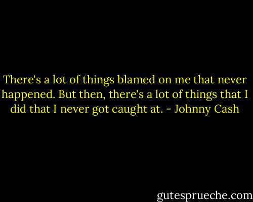 There's a lot of things blamed on me that never happened. But then, there's a lot of things that I did that I never got caught at. - Johnny Cash