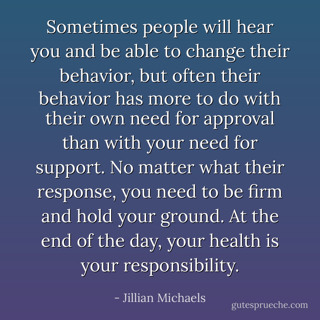 Sometimes people will hear you and be able to change their behavior, but often their behavior has more to do with their own need for approval than with your need for support. No matter what their response, you need to be firm and hold your ground. At the end of the day, your health is your responsibility. - Jillian Michaels