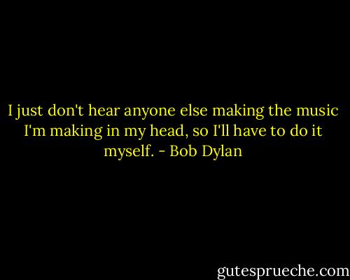 I just don't hear anyone else making the music I'm making in my head, so I'll have to do it myself. - Bob Dylan