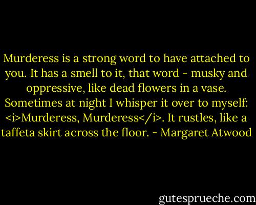 Murderess is a strong word to have attached to you. It has a smell to it, that word - musky and oppressive, like dead flowers in a vase. Sometimes at night I whisper it over to myself: <i>Murderess, Murderess</i>. It rustles, like a taffeta skirt across the floor. - Margaret Atwood