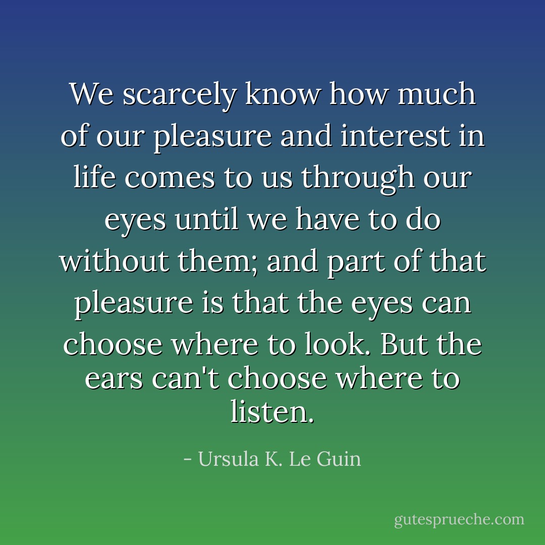 We scarcely know how much of our pleasure and interest in life comes to us through our eyes until we have to do without them; and part of that pleasure is that the eyes can choose where to look. But the ears can't choose where to listen. - Ursula K. Le Guin
