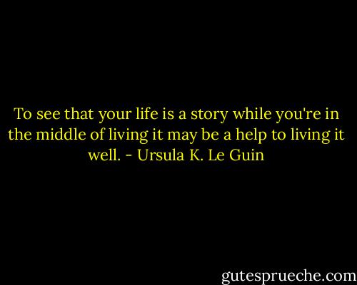 To see that your life is a story while you're in the middle of living it may be a help to living it well. - Ursula K. Le Guin