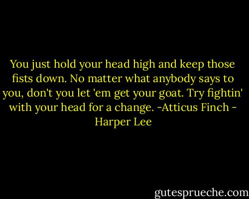You just hold your head high and keep those fists down. No matter what anybody says to you, don't you let 'em get your goat. Try fightin' with your head for a change.<br />-Atticus Finch - Harper Lee