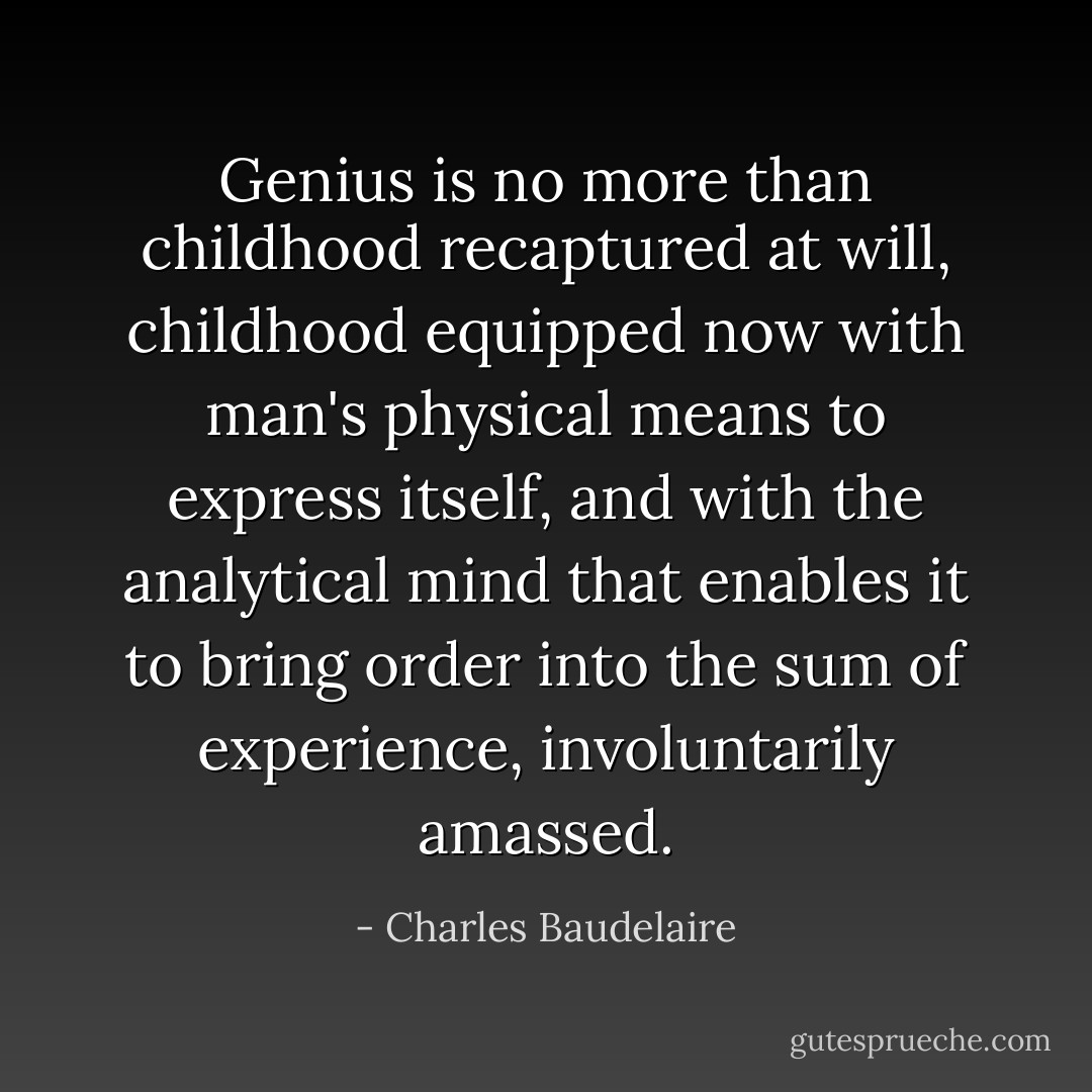 Genius is no more than childhood recaptured at will, childhood equipped now with man's physical means to express itself, and with the analytical mind that enables it to bring order into the sum of experience, involuntarily amassed. - Charles Baudelaire