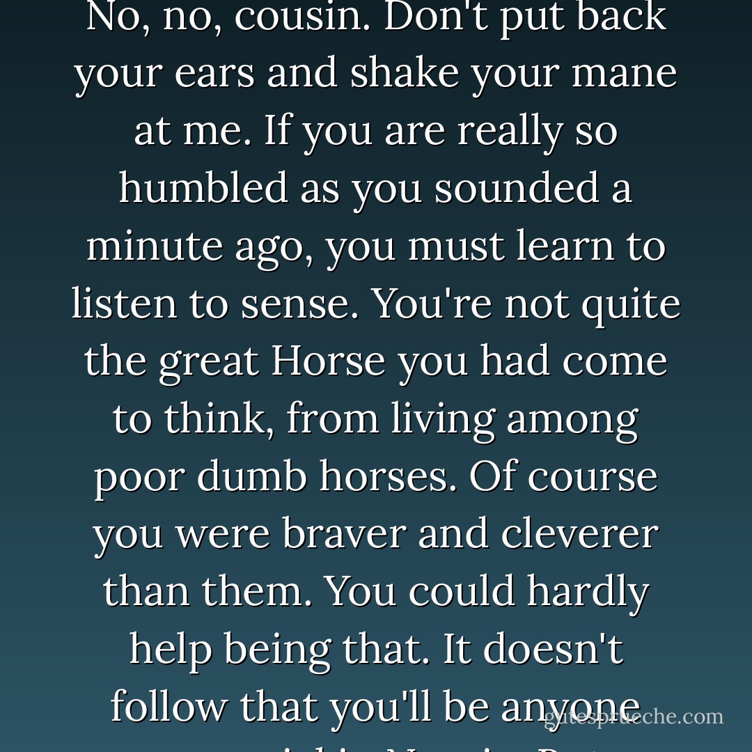 My good Horse," said the Hermit, who had approached them unnoticed because his bare feet made so little noise on that sweet, dewy grass. "My good Horse, you've lost nothing but your self-conceit. No, no, cousin. Don't put back your ears and shake your mane at me. If you are really so humbled as you sounded a minute ago, you must learn to listen to sense. You're not quite the great Horse you had come to think, from living among poor dumb horses. Of course you were braver and cleverer than them. You could hardly help being that. It doesn't follow that you'll be anyone very special in Narnia. But as long as you know you're nobody very special, you'll be a very decent sort of Horse, on the whole, and taking one thing with another. - C.S. Lewis