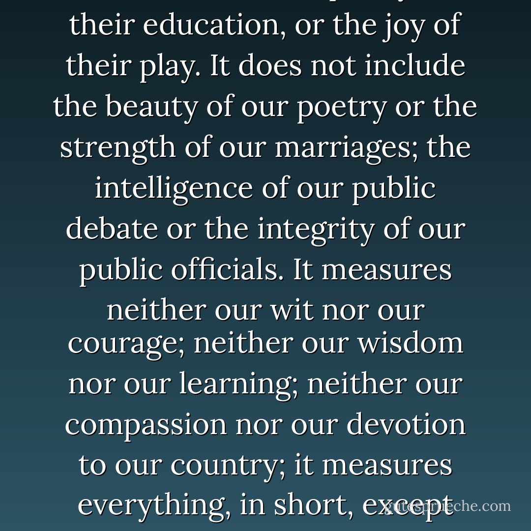 The gross national product does not allow for the health of our children, the quality of their education, or the joy of their play. It does not include the beauty of our poetry or the strength of our marriages; the intelligence of our public debate or the integrity of our public officials. It measures neither our wit nor our courage; neither our wisdom nor our learning; neither our compassion nor our devotion to our country; it measures everything, in short, except that which makes life worthwhile. - Robert F. Kennedy