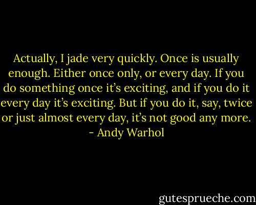Actually, I jade very quickly. Once is usually enough. Either once only, or every day. If you do something once it’s exciting, and if you do it every day it’s exciting. But if you do it, say, twice or just almost every day, it’s not good any more. - Andy Warhol