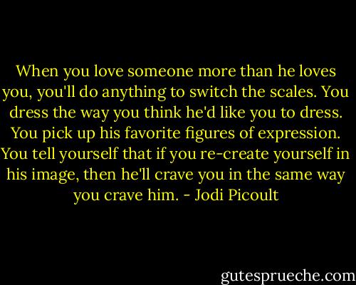 When you love someone more than he loves you, you'll do anything to switch the scales. You dress the way you think he'd like you to dress. You pick up his favorite figures of expression. You tell yourself that if you re-create yourself in his image, then he'll crave you in the same way you crave him. - Jodi Picoult