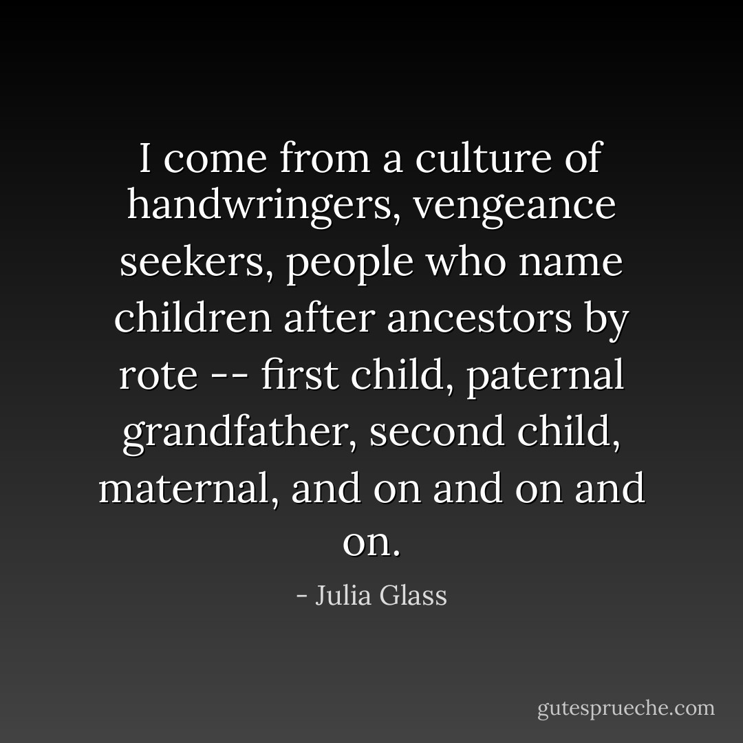 I come from a culture of handwringers, vengeance seekers, people who name children after ancestors by rote -- first child, paternal grandfather, second child, maternal, and on and on and on. - Julia Glass