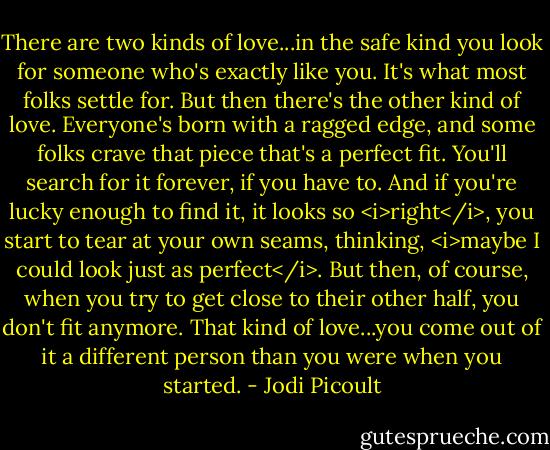 There are two kinds of love...in the safe kind you look for someone who's exactly like you. It's what most folks settle for. But then there's the other kind of love. Everyone's born with a ragged edge, and some folks crave that piece that's a perfect fit. You'll search for it forever, if you have to. And if you're lucky enough to find it, it looks so <i>right</i>, you start to tear at your own seams, thinking, <i>maybe I could look just as perfect</i>. But then, of course, when you try to get close to their other half, you don't fit anymore. That kind of love...you come out of it a different person than you were when you started. - Jodi Picoult