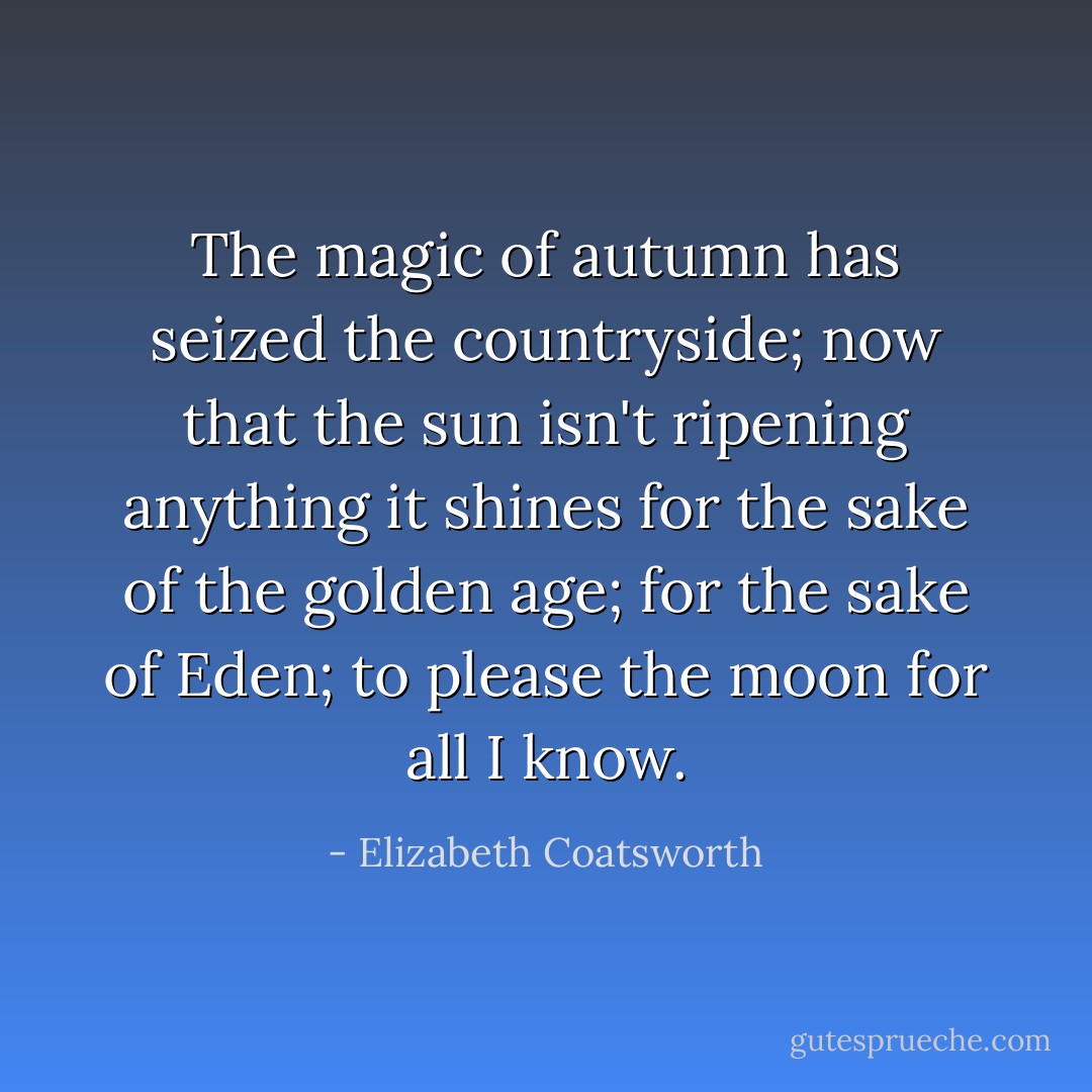 The magic of autumn has seized the countryside; now that the sun isn't ripening anything it shines for the sake of the golden age; for the sake of Eden; to please the moon for all I know. - Elizabeth Coatsworth