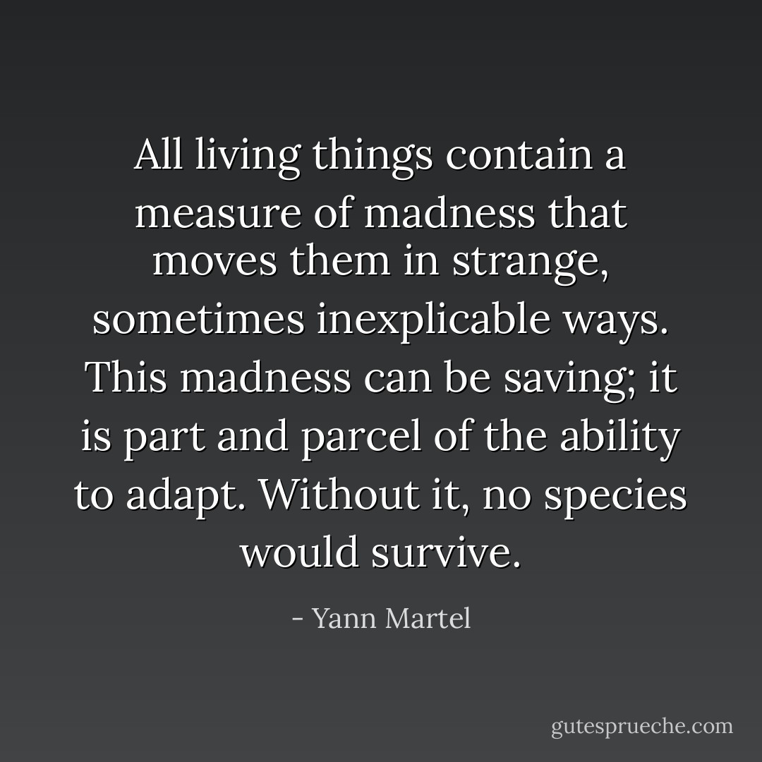 All living things contain a measure of madness that moves them in strange, sometimes inexplicable ways. This madness can be saving; it is part and parcel of the ability to adapt. Without it, no species would survive. - Yann Martel