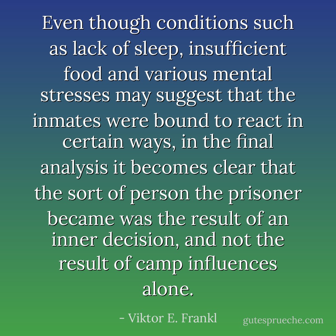 Even though conditions such as lack of sleep, insufficient food and various mental stresses may suggest that the inmates were bound to react in certain ways, in the final analysis it becomes clear that the sort of person the prisoner became was the result of an inner decision, and not the result of camp influences alone. - Viktor E. Frankl