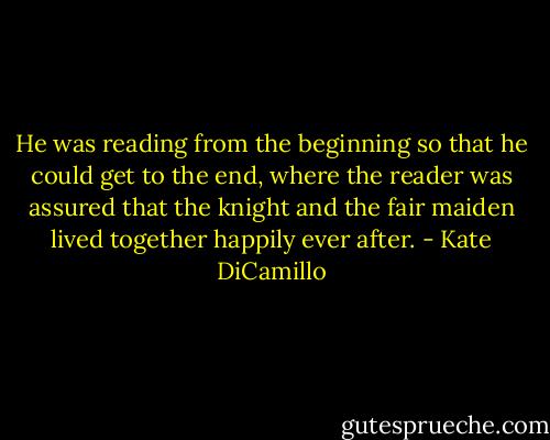 He was reading from the beginning so that he could get to the end, where the reader was assured that the knight and the fair maiden lived together happily ever after. - Kate DiCamillo