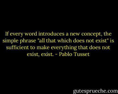 If every word introduces a new concept, the simple phrase "all that which does not exist" is sufficient to make everything that does not exist, exist. - Pablo Tusset