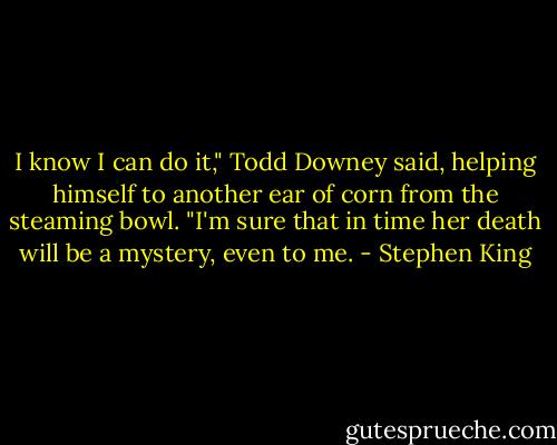 I know I can do it," Todd Downey said, helping himself to another ear of corn from the steaming bowl. "I'm sure that in time her death will be a mystery, even to me. - Stephen King