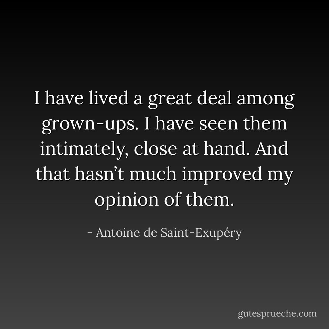I have lived a great deal among grown-ups. I have seen them intimately, close at hand. And that hasn’t much improved my opinion of them. - Antoine de Saint-Exupéry