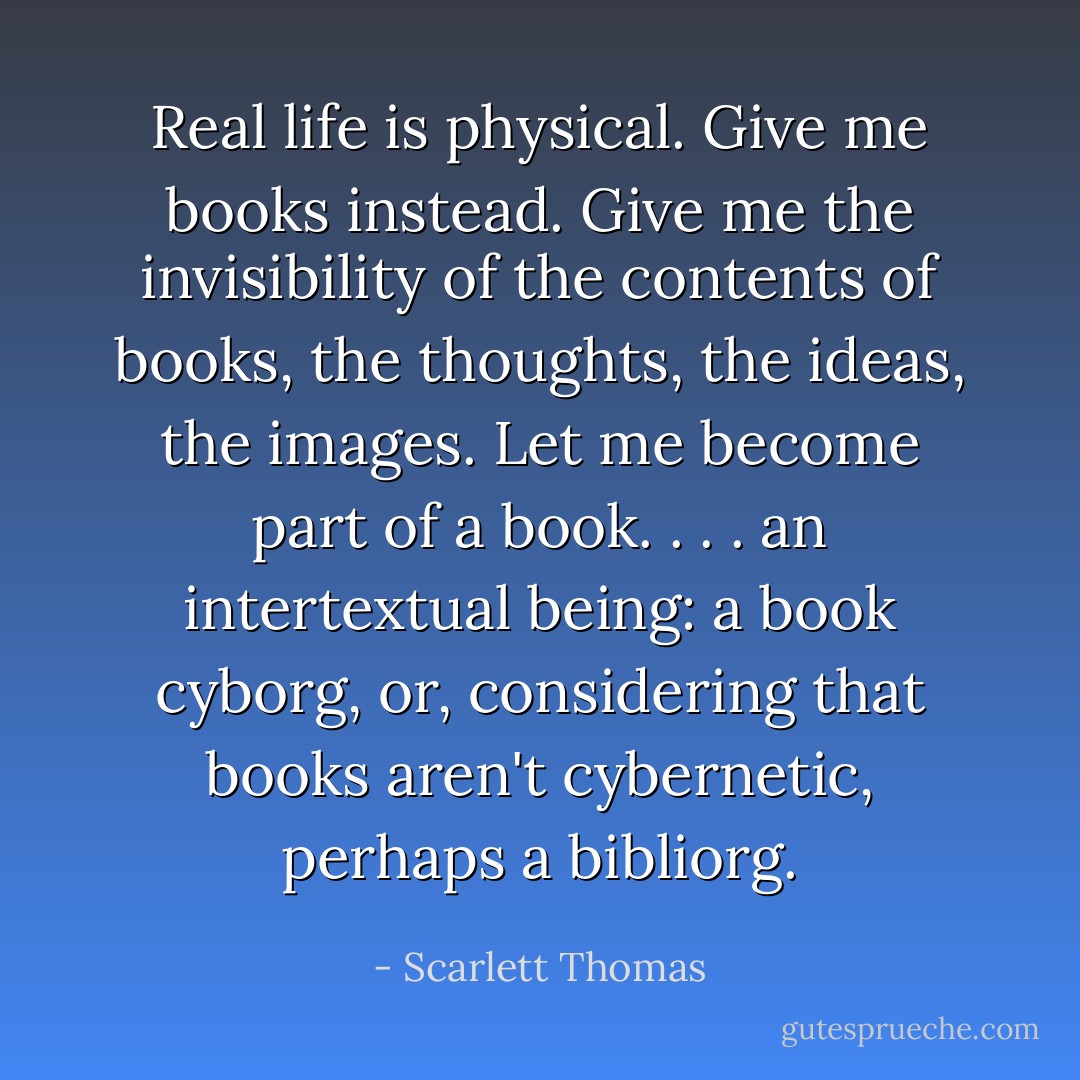 Real life is physical. Give me books instead. Give me the invisibility of the contents of books, the thoughts, the ideas, the images. Let me become part of a book. . . . an intertextual being: a book cyborg, or, considering that books aren't cybernetic, perhaps a bibliorg. - Scarlett Thomas
