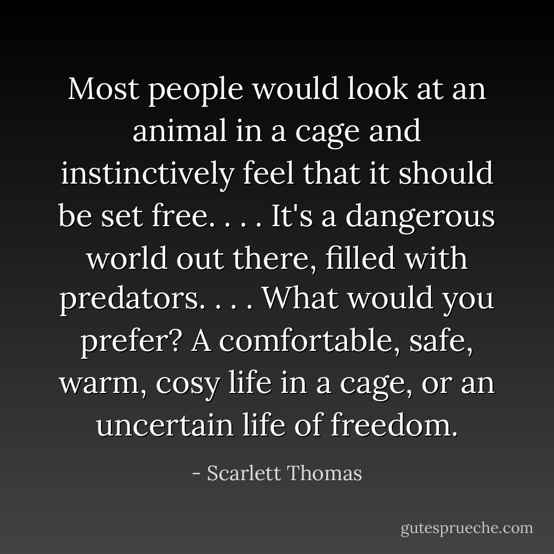 Most people would look at an animal in a cage and instinctively feel that it should be set free. . . . It's a dangerous world out there, filled with predators. . . . What would you prefer? A comfortable, safe, warm, cosy life in a cage, or an uncertain life of freedom. - Scarlett Thomas
