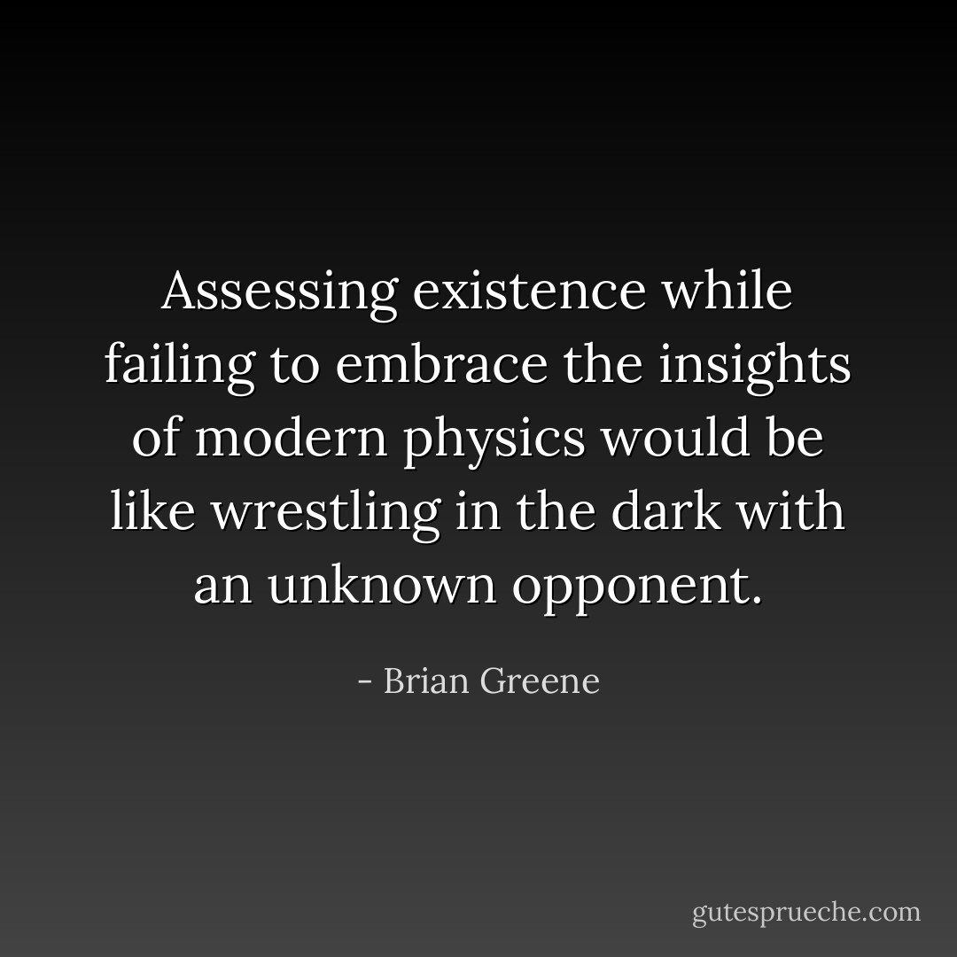 Assessing existence while failing to embrace the insights of modern physics would be like wrestling in the dark with an unknown opponent. - Brian Greene