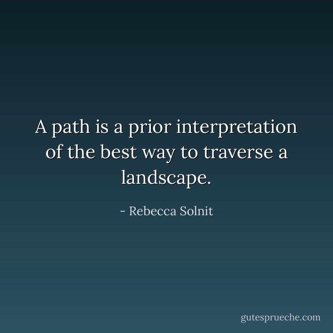 A path is a prior interpretation of the best way to traverse a landscape. - Rebecca Solnit