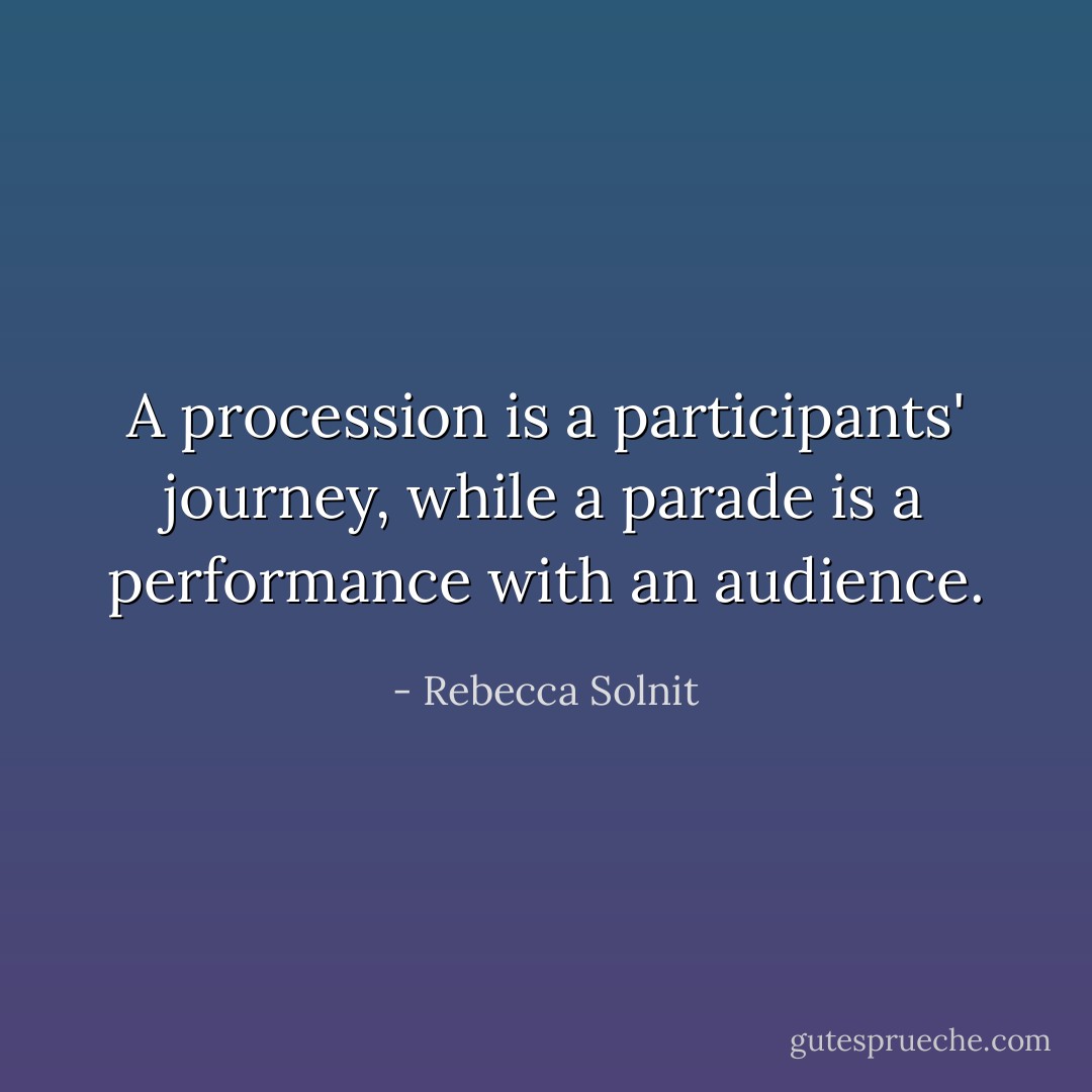 A procession is a participants' journey, while a parade is a performance with an audience. - Rebecca Solnit
