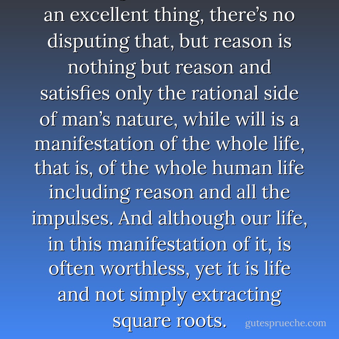 You see, gentlemen, reason is an excellent thing, there’s no disputing that, but reason is nothing but reason and satisfies only the rational side of man’s nature, while will is a manifestation of the whole life, that is, of the whole human life including reason and all the impulses. And although our life, in this manifestation of it, is often worthless, yet it is life and not simply extracting square roots. - Fyodor Dostoevsky
