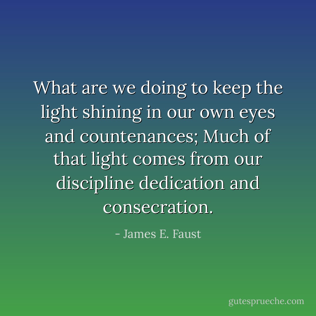 What are we doing to keep the light shining in our own eyes and countenances; Much of that light comes from our discipline dedication and consecration. - James E. Faust