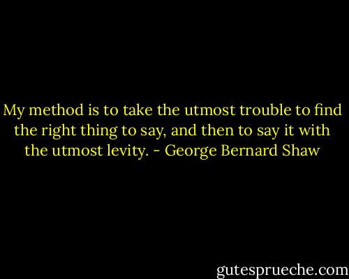 My method is to take the utmost trouble to find the right thing to say, and then to say it with the utmost levity. - George Bernard Shaw