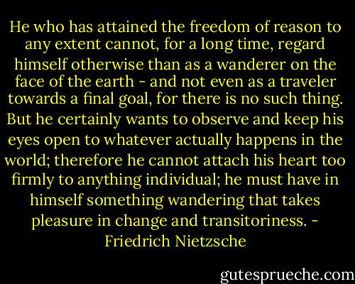 He who has attained the freedom of reason to any extent cannot, for a long time, regard himself otherwise than as a wanderer on the face of the earth - and not even as a traveler towards a final goal, for there is no such thing. But he certainly wants to observe and keep his eyes open to whatever actually happens in the world; therefore he cannot attach his heart too firmly to anything individual; he must have in himself something wandering that takes pleasure in change and transitoriness. - Friedrich Nietzsche