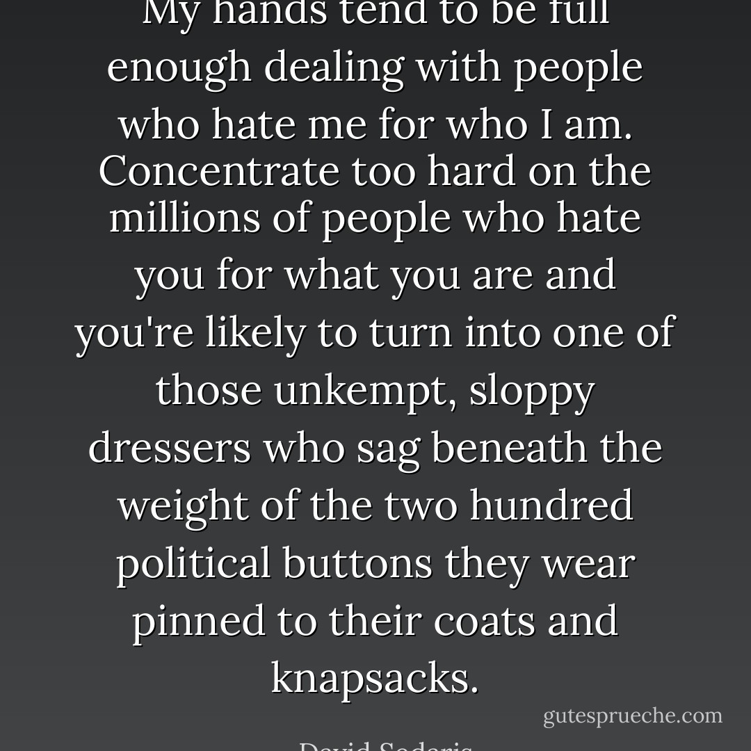 My hands tend to be full enough dealing with people who hate me for who I am. Concentrate too hard on the millions of people who hate you for what you are and you're likely to turn into one of those unkempt, sloppy dressers who sag beneath the weight of the two hundred political buttons they wear pinned to their coats and knapsacks. - David Sedaris